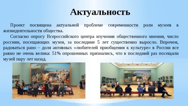 Актуальность  Проект посвящена актуальной проблеме современности роли музеев в жизнедеятельности общества.  Согласно опросу Всероссийского центра изучения общественного мнения, число россиян, посещающих музеи, за последние 5 лет существенно выросло. Впрочем, радоваться рано – доля активных «любителей приобщения к культуре» в России все равно не очень велика: 51% опрошенных признались, что в последний раз посещали музей пару лет назад. 