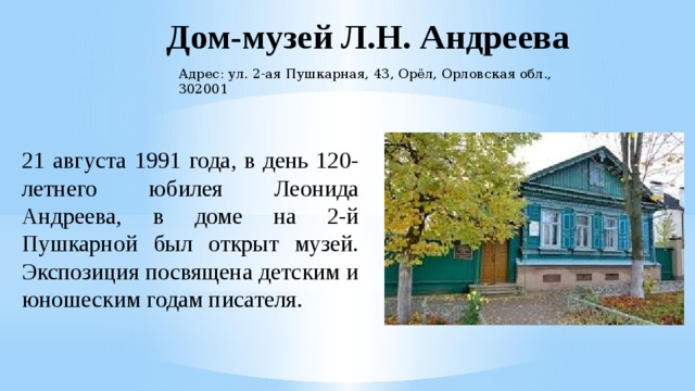 Дом-музей Л.Н. Андреева Адрес: ул. 2-ая Пушкарная, 43, Орёл, Орловская обл., 302001 21 августа 1991 года, в день 120-летнего юбилея Леонида Андреева, в доме на 2-й Пушкарной был открыт музей. Экспозиция посвящена детским и юношеским годам писателя. 