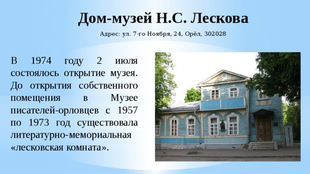 Дом-музей Н.С. Лескова Адрес: ул. 7-го Ноября, 24, Орёл, 302028 В 1974 году 2 июля состоялось открытие музея. До открытия собственного помещения в Музее писателей-орловцев с 1957 по 1973 год существовала литературно-мемориальная «лесковская комната». 