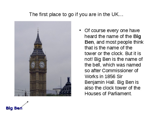 The first place to go if you are in the UK… Of course every one have heard the name of the Big Ben , and most people think that is the name of the tower or the clock. But it is not! Big Ben is the name of the bell, which was named so after Commissioner of Works in 1856 Sir Benjamin Hall. Big Ben is also the clock tower of the Houses of Parliament. Big Ben 