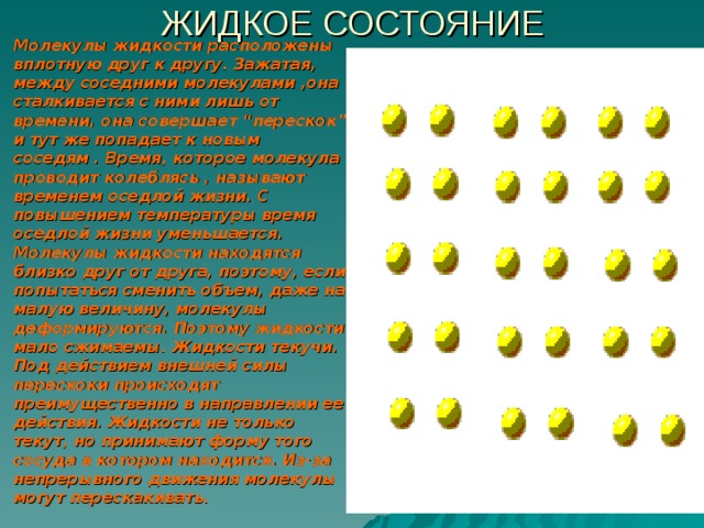 ЖИДКОЕ СОСТОЯНИЕ Молекулы жидкости расположены вплотную друг к другу. Зажатая, между соседними молекулами ,она сталкивается с ними лишь от времени, она совершает “перескок” и тут же попадает к новым соседям . Время, которое молекула проводит колеблясь , называют временем оседлой жизни. С повышением температуры время оседлой жизни уменьшается. Молекулы жидкости находятся близко друг от друга, поэтому, если попытаться сменить объем, даже на малую величину, молекулы деформируются. Поэтому жидкости мало сжимаемы. Жидкости текучи. Под действием внешней силы перескоки происходят преимущественно в направлении ее действия. Жидкости не только текут, но принимают форму того сосуда в котором находится. Из-за непрерывного движения молекулы могут перескакивать.   