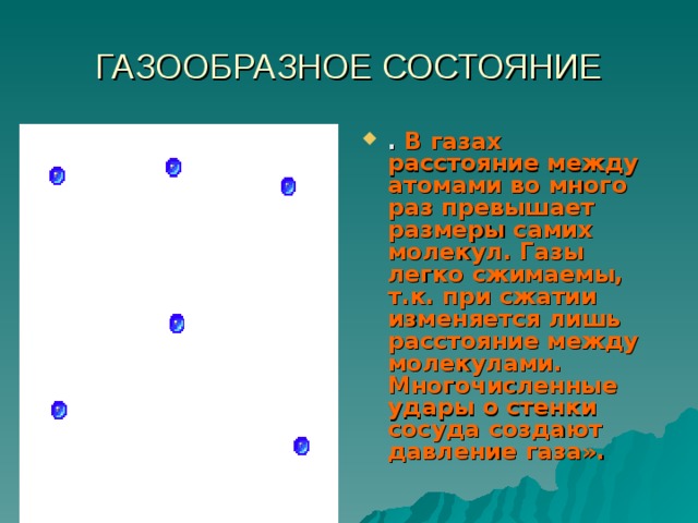ГАЗООБРАЗНОЕ СОСТОЯНИЕ . В газах расстояние между атомами во много раз превышает размеры самих молекул. Газы легко сжимаемы, т.к. при сжатии изменяется лишь расстояние между молекулами. Многочисленные удары о стенки сосуда создают давление газа». 