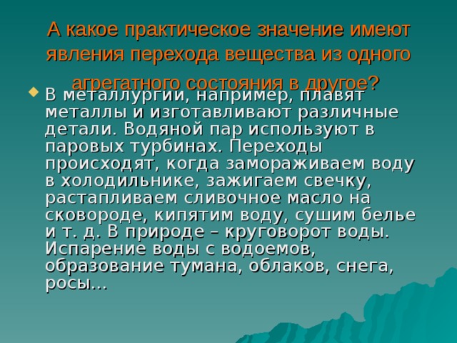 А какое практическое значение имеют явления перехода вещества из одного агрегатного состояния в другое?  В металлургии, например, плавят металлы и изготавливают различные детали. Водяной пар используют в паровых турбинах. Переходы происходят, когда замораживаем воду в холодильнике, зажигаем свечку, растапливаем сливочное масло на сковороде, кипятим воду, сушим белье и т. д. В природе – круговорот воды. Испарение воды с водоемов, образование тумана, облаков, снега, росы… 