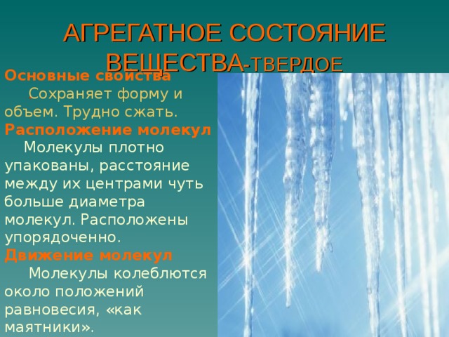 АГРЕГАТНОЕ СОСТОЯНИЕ ВЕЩЕСТВА -ТВЕРДОЕ Основные свойства   Сохраняет форму и объем. Трудно сжать. Расположение молекул  Молекулы плотно упакованы, расстояние между их центрами чуть больше диаметра молекул. Расположены упорядоченно. Движение молекул  Молекулы колеблются около положений равновесия, «как маятники». . 