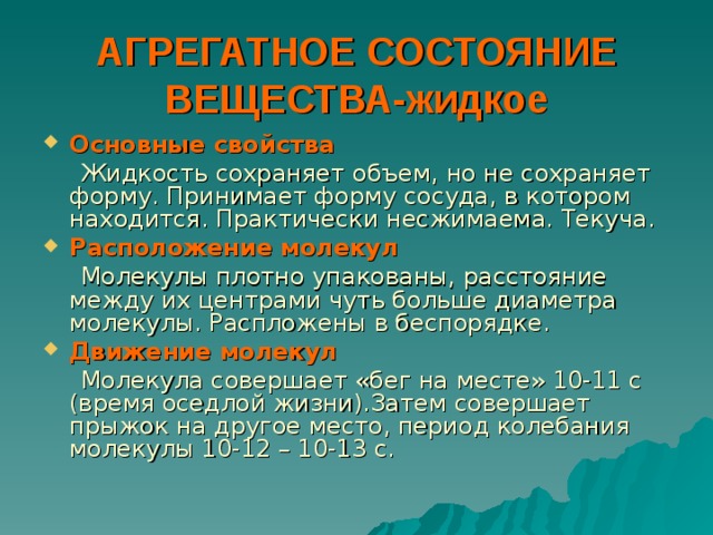 АГРЕГАТНОЕ СОСТОЯНИЕ  ВЕЩЕСТВА-жидкое Основные свойства  Жидкость сохраняет объем, но не сохраняет форму. Принимает форму сосуда, в котором находится. Практически несжимаема. Текуча. Расположение молекул  Молекулы плотно упакованы, расстояние между их центрами чуть больше диаметра молекулы. Распложены в беспорядке. Движение молекул  Молекула совершает «бег на месте» 10-11 с (время оседлой жизни).Затем совершает прыжок на другое место, период колебания молекулы 10-12 – 10-13 с. 