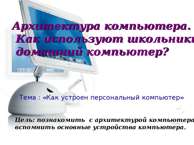 Архитектура компьютера.  Как используют школьники  домашний компьютер? Тема : «Как устроен персональный компьютер» Цель: познакомить с архитектурой компьютера , вспомнить основные устройства компьютера. 