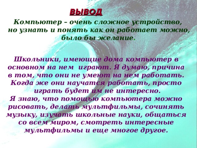 ВЫВОД Компьютер – очень сложное устройство, но узнать и понять как он работает можно, было бы желание .  Школьники, имеющие дома компьютер в  основном на нем играют. Я думаю, причина  в том, что они не умеют на нем работать. Когда же они научатся работать, просто  играть будет им не интересно.  Я знаю, что помощью компьютера можно рисовать, делать мультфильмы, сочинять  музыку, изучать школьные науки, общаться со всем миром, смотреть интересные мультфильмы и еще многое другое.  
