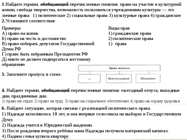 1 .Найдите.термин,  обобщающий  перечисленные понятия: право на участие в культурной жизни, свобода творчества, возможность пользоваться учреждениями культуры — это личные права: 1) политические 2) социальные права 3) культурные права 4) гражданские 2. Установите соответствие Примеры А) право на жизнь  Б) право на честь и достоинство  В) право избирать депутатов Государственной Думы РФ  Г) право быть избранным Пре­зидентом РФ  Д) никто не должен подвергаться жестокому обращению Виды прав 1) гражданские права  2) политические права права 3. Заполните пропуск в схеме. 4. Найдите термин,  обобщающий  перечисленные понятия: ежегодный отпуск, выходные дни, праздничные дни. 1) право на отдых 2) право на труд 3) право на социальное обеспечение 4) право на охрану здоровья 6.  Найдите ситуацию, которая связана с реализацией политического права. 1) Надежде исполнилось 18 лет, и она впервые голосовала на выборах в Государственную Думу.  2) Надежда учится в Юридической академии.  3) После рождения второго ребёнка мама Надежды полу­чила материнский капитал.  4) Падина семья купила квартиру. 