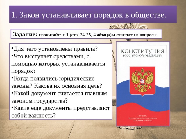 1. Закон устанавливает порядок в обществе. Задание: прочитайте п.1 (стр. 24-25, 4 абзаца) и ответьте на вопросы.  Для чего установлены правила? Что выступает средствами, с помощью которых устанавливается порядок? Когда появились юридические законы? Какова их основная цель? Какой документ считается главным законом государства? Какие еще документы представляют собой важность? 