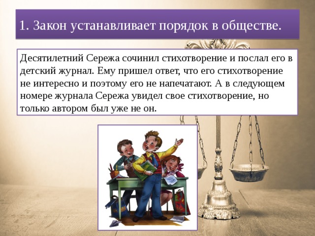1. Закон устанавливает порядок в обществе. Десятилетний Сережа сочинил стихотворение и послал его в детский журнал. Ему пришел ответ, что его стихотворение не интересно и поэтому его не напечатают. А в следующем номере журнала Сережа увидел свое стихотворение, но только автором был уже не он. 