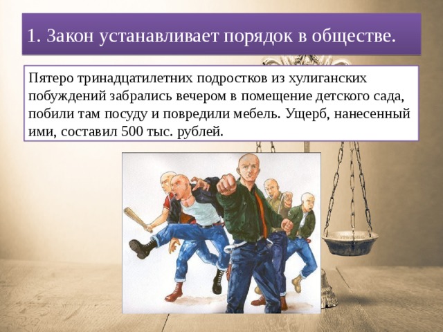 1. Закон устанавливает порядок в обществе. Пятеро тринадцатилетних подростков из хулиганских побуждений забрались вечером в помещение детского сада, побили там посуду и повредили мебель. Ущерб, нанесенный ими, составил 500 тыс. рублей. 