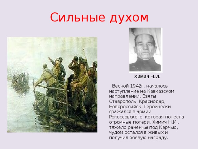 Сильные духом Химич Н.И.  Весной 1942г. началось наступление на Кавказском направлении. Взяты Ставрополь, Краснодар, Новороссийск. Героически сражался в армии Рокоссовского, которая понесла огромные потери, Химич Н.И., тяжело ранен ный под Керчью, чудом остался в живых и получил боевую награду.