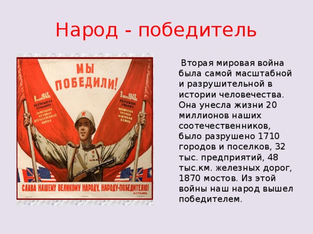 Народ - победитель  Вторая мировая война была самой масштабной и разрушительной в истории человечества. Она унесла жизни 20 миллионов наших соотечественников, было разрушено 1710 городов и поселков, 32 тыс. предприятий, 48 тыс.км. ж елезных дорог, 1870 мостов. Из этой войны наш народ вышел победителем.