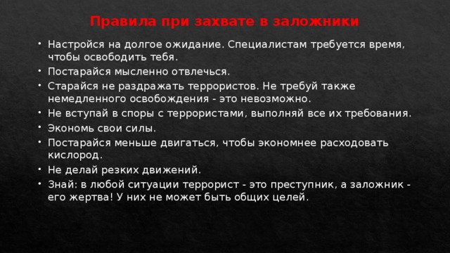 Правила при захвате в заложники   Настройся на долгое ожидание. Специалистам требуется время, чтобы освободить тебя. Постарайся мысленно отвлечься. Старайся не раздражать террористов. Не требуй также немедленного освобождения - это невозможно. Не вступай в споры с террористами, выполняй все их требования. Экономь свои силы. Постарайся меньше двигаться, чтобы экономнее расходовать кислород. Не делай резких движений. Знай: в любой ситуации террорист - это преступник, а заложник - его жертва! У них не может быть общих целей. 