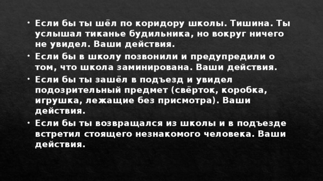 Если бы ты шёл по коридору школы. Тишина. Ты услышал тиканье будильника, но вокруг ничего не увидел. Ваши действия. Если бы в школу позвонили и предупредили о том, что школа заминирована. Ваши действия. Если бы ты зашёл в подъезд и увидел подозрительный предмет (свёрток, коробка, игрушка, лежащие без присмотра). Ваши действия. Если бы ты возвращался из школы и в подъезде встретил стоящего незнакомого человека. Ваши действия. 