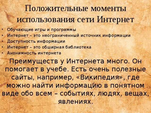 Положительные моменты использования сети Интернет Обучающие игры и программы Интернет – это неограниченный источник информации Доступность информации Интернет – это обширная библиотека Анонимность интернета Преимуществ у Интернета много. Он помогает в учебе. Есть очень полезные сайты, например, «Википедия», где можно найти информацию в понятном виде обо всем – событиях, людях, вещах, явлениях. 