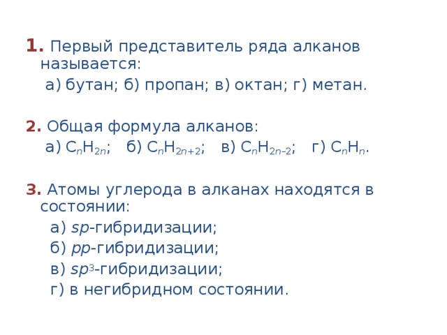 1.  Первый представитель ряда алканов называется:  а) бутан; б) пропан; в) октан; г) метан.  2. Общая формула алканов:  а) С n H 2 n ; б) С n H 2 n +2 ; в) С n H 2 n –2 ; г) С n H n .  3.  Атомы углерода в алканах находятся в состоянии:  а) sр -гибридизации;  б) pр -гибридизации;  в) sр 3 -гибридизации;  г) в негибридном состоянии. 