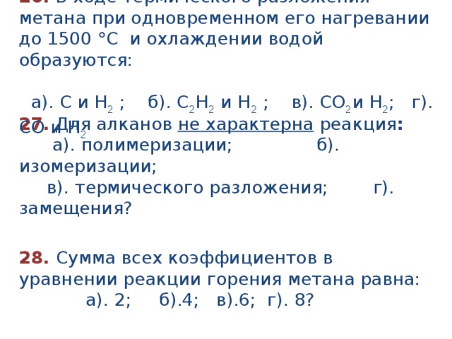 26.  В ходе термического разложения метана при одновременном его нагревании до 1500 °С и охлаждении водой образуются:  а). С и Н 2 ; б). С 2 Н 2 и Н 2 ; в). СО 2 и Н 2 ; г). СО и Н 2  27. Для алканов не характерна реакция :  а). полимеризации; б). изомеризации;  в). термического разложения; г). замещения? 28. Сумма всех коэффициентов в уравнении реакции горения метана равна:  а). 2; б).4; в).6; г). 8? 