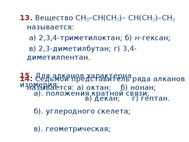 13.  Вещество СН 3 –СН(CH 3 )– СH(CH 3 )–СН 3 называется:  а) 2,3,4-триметилоктан; б) н -гексан;  в) 2,3-диметилбутан; г) 3,4-диметилпентан.  14.  Седьмой представитель ряда алканов называется: а) октан; б) нонан;  в) декан; г) гептан. 15 . Для алканов характерна изомерия:  а). положения кратной связи;  б). углеродного скелета;  в). геометрическая;  г). положения функциональной группы 