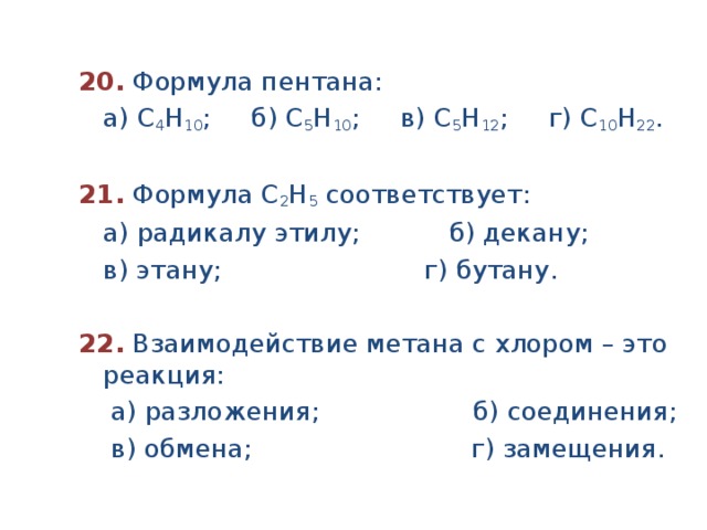 20.  Формула пентана:  а) С 4 Н 10 ; б) С 5 Н 10 ; в) С 5 Н 12 ; г) С 10 Н 22 .  21.  Формула С 2 Н 5 соответствует:  а) радикалу этилу; б) декану;  в) этану; г) бутану.  22.  Взаимодействие метана с хлором – это реакция:  а) разложения; б) соединения;  в) обмена; г) замещения. 