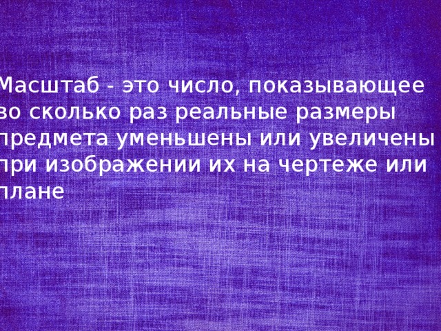 Масштаб - это число, показывающее во сколько раз реальные размеры предмета уменьшены или увеличены при изображении их на чертеже или плане 