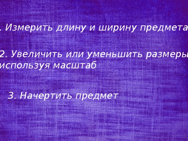 1. Измерить длину и ширину предмета 2. Увеличить или уменьшить размеры, используя масштаб 3. Начертить предмет 