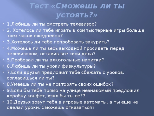 Тест «Сможешь ли ты устоять?»   1.Любишь ли ты смотреть телевизор? 2. Хотелось ли тебе играть в компьютерные игры больше трех часов ежедневно? 3.Хотелось ли тебе попробовать закурить? 4.Можешь ли ты весь выходной просидеть перед телевизором, оставив все свои дела? 5.Пробовал ли ты алкогольные напитки?  6.Любишь ли ты уроки физкультуры? 7.Если друзья предложат тебе сбежать с уроков, согласишься ли ты? 8.Умеешь ли ты не повторять своих ошибок? 9.Если бы тебе прямо на улице незнакомый предложил коробку конфет, взял бы ты ее?7 10.Друзья зовут тебя в игровые автоматы, а ты еще не сделал уроки. Сможешь отказаться? 