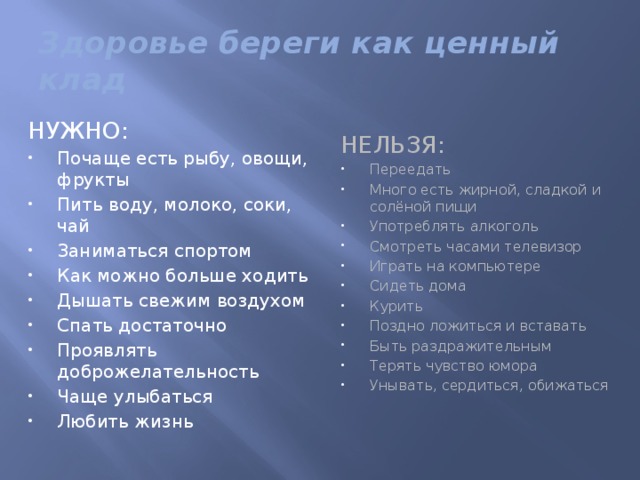 Здоровье береги как ценный клад НУЖНО: НЕЛЬЗЯ: Почаще есть рыбу, овощи, фрукты Пить воду, молоко, соки, чай Заниматься спортом Как можно больше ходить Дышать свежим воздухом Спать достаточно Проявлять доброжелательность Чаще улыбаться Любить жизнь Переедать Много есть жирной, сладкой и солёной пищи Употреблять алкоголь Смотреть часами телевизор Играть на компьютере Сидеть дома Курить Поздно ложиться и вставать Быть раздражительным Терять чувство юмора Унывать, сердиться, обижаться 