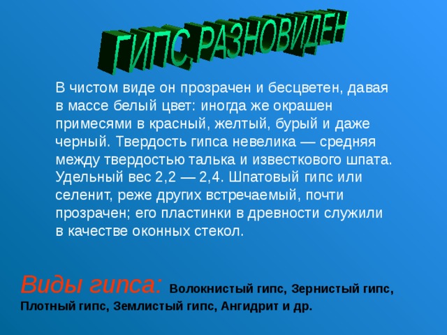 В чистом виде он прозрачен и бесцветен, давая в массе белый цвет: иногда же окрашен примесями в красный, желтый, бурый и даже черный. Твердость гипса невелика — средняя между твердостью талька и известкового шпата. Удельный вес 2,2 — 2,4. Шпатовый гипс или селенит, реже других встречаемый, почти прозрачен; его пластинки в древности служили в качестве оконных стекол.   Виды гипса:  Волокнистый гипс, Зернистый гипс, Плотный  гипс, Землистый гипс, Ангидрит и др. 