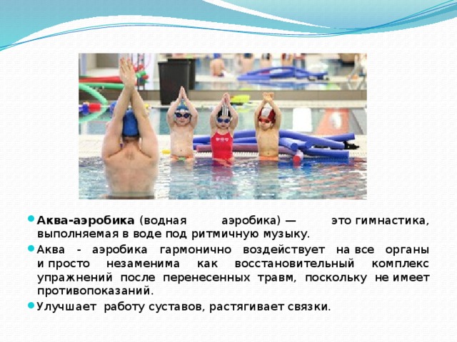 Аква-аэробика  (водная аэробика) — это гимнастика, выполняемая в воде под ритмичную музыку. Аква - аэробика гармонично воздействует на все органы и просто незаменима как восстановительный комплекс упражнений после перенесенных травм, поскольку не имеет противопоказаний. Улучшает работу суставов, растягивает связки. 