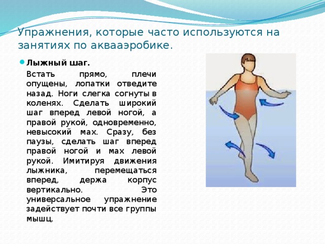 Упражнения, которые часто используются на занятиях по аквааэробике. Лыжный шаг.   Встать прямо, плечи опущены, лопатки отведите назад. Ноги слегка согнуты в коленях. Сделать широкий шаг вперед левой ногой, а правой рукой, одновременно, невысокий мах. Сразу, без паузы, сделать шаг вперед правой ногой и мах левой рукой. Имитируя движения лыжника, перемещаться вперед, держа корпус вертикально. Это универсальное упражнение задействует почти все группы мышц. 