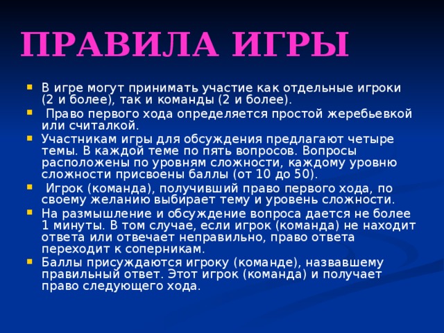 Правила игры В игре могут принимать участие как отдельные игроки (2 и более), так и команды (2 и более).  Право первого хода определяется простой жеребьевкой или считалкой. Участникам игры для обсуждения предлагают четыре темы. В каждой теме по пять вопросов. Вопросы расположены по уровням сложности, каждому уровню сложности присвоены баллы (от 10 до 50).  Игрок (команда), получивший право первого хода, по своему желанию выбирает тему и уровень сложности. На размышление и обсуждение вопроса дается не более 1 минуты. В том случае, если игрок (команда) не находит ответа или отвечает неправильно, право ответа переходит к соперникам. Баллы присуждаются игроку (команде), назвавшему правильный ответ. Этот игрок (команда) и получает право следующего хода. 