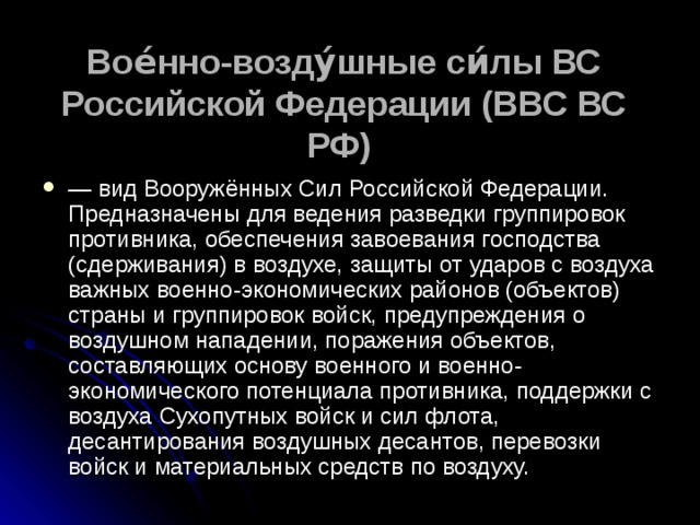 Вое́нно-возду́шные си́лы ВС Российской Федерации (ВВС ВС РФ)   — вид Вооружённых Сил Российской Федерации. Предназначены для ведения разведки группировок противника, обеспечения завоевания господства (сдерживания) в воздухе, защиты от ударов с воздуха важных военно-экономических районов (объектов) страны и группировок войск, предупреждения о воздушном нападении, поражения объектов, составляющих основу военного и военно-экономического потенциала противника, поддержки с воздуха Сухопутных войск и сил флота, десантирования воздушных десантов, перевозки войск и материальных средств по воздуху.  