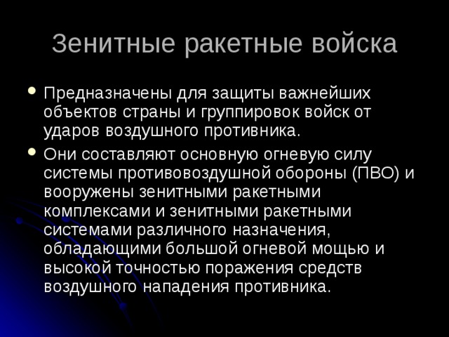 Зенитные ракетные войска Предназначены для защиты важнейших объектов страны и группировок войск от ударов воздушного противника. Они составляют основную огневую силу системы противовоздушной обороны (ПВО) и вооружены зенитными ракетными комплексами и зенитными ракетными системами различного назначения, обладающими большой огневой мощью и высокой точностью поражения средств воздушного нападения противника.  