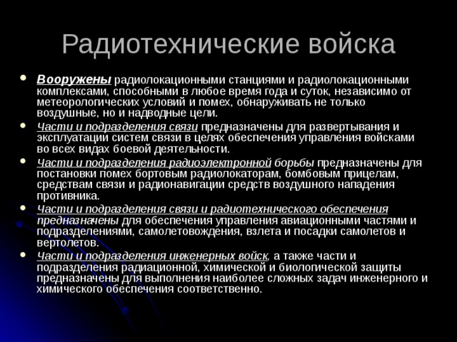 Радиотехнические войска Вооружены радиолокационными станциями и радиолокационными комплексами, способными в любое время года и суток, независимо от метеорологических условий и помех, обнаруживать не только воздушные, но и надводные цели. Части и подразделения связи  предназначены для развертывания и эксплуатации систем связи в целях обеспечения управления войсками во всех видах боевой деятельности. Части и подразделения радиоэлектронной борьбы предназначены для постановки помех бортовым радиолокаторам, бомбовым прицелам, средствам связи и радионавигации средств воздушного нападения противника. Части и подразделения связи и радиотехнического обеспечения предназначены для обеспечения управления авиационными частями и подразделениями, самолетовождения, взлета и посадки самолетов и вертолетов. Части и подразделения инженерных войск , а также части и подразделения радиационной, химической и биологической защиты предназначены для выполнения наиболее сложных задач инженерного и химического обеспечения соответственно.  
