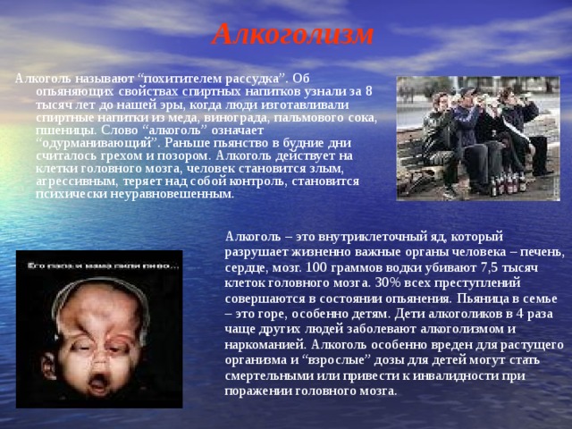 Алкоголизм Алкоголь называют “похитителем рассудка”. Об опьяняющих свойствах спиртных напитков узнали за 8 тысяч лет до нашей эры, когда люди изготавливали спиртные напитки из меда, винограда, пальмового сока, пшеницы. Слово “алкоголь” означает “одурманивающий”. Раньше пьянство в будние дни считалось грехом и позором. Алкоголь действует на клетки головного мозга, человек становится злым, агрессивным, теряет над собой контроль, становится психически неуравновешенным. Алкоголь – это внутриклеточный яд, который разрушает жизненно важные органы человека – печень, сердце, мозг. 100 граммов водки убивают 7,5 тысяч клеток головного мозга. 30% всех преступлений совершаются в состоянии опьянения. Пьяница в семье – это горе, особенно детям. Дети алкоголиков в 4 раза чаще других людей заболевают алкоголизмом и наркоманией. Алкоголь особенно вреден для растущего организма и “взрослые” дозы для детей могут стать смертельными или привести к инвалидности при поражении головного мозга. 