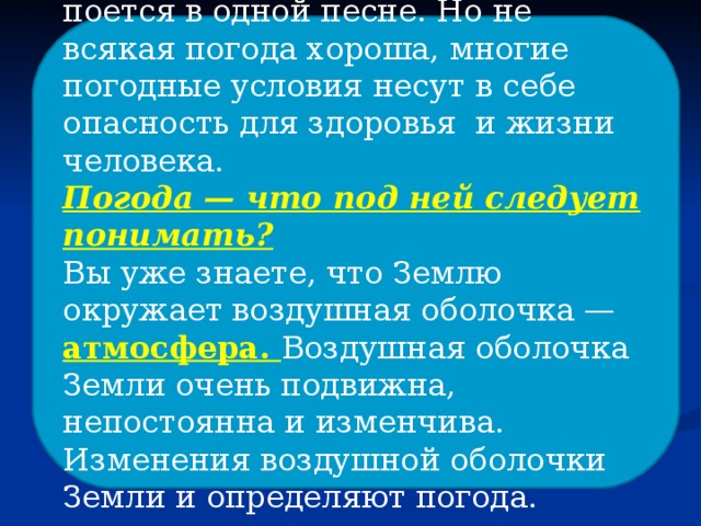 «У природы нет плохой погоды» — поется в одной песне. Но не всякая погода хороша, многие погодные условия несут в себе опасность для здоровья и жизни человека. Погода — что под ней следует понимать? Вы уже знаете, что Землю окружает воздушная оболочка — атмосфера. Воздушная оболочка Земли очень подвижна, непостоянна и изменчива. Изменения воздушной оболочки Земли и определяют погода. 