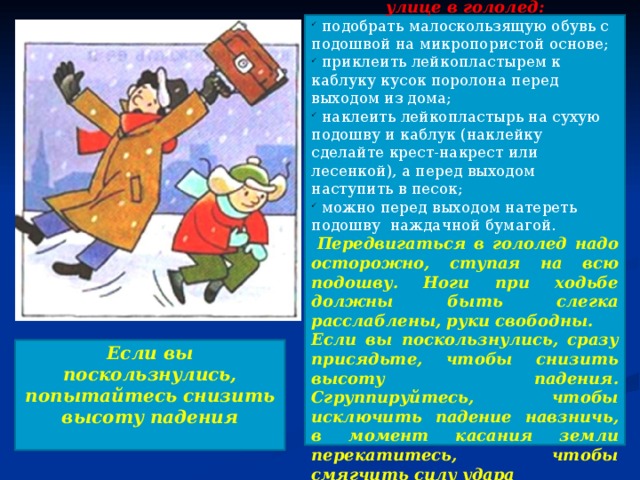 Советуем вам соблюдать правила передвижения по улице в гололед:  подобрать малоскользящую обувь с подошвой на микропористой основе;  приклеить лейкопластырем к каблуку кусок поролона перед выходом из дома;  наклеить лейкопластырь на сухую подошву и каблук (наклейку сделайте крест-накрест или лесенкой), а перед выходом наступить в песок;  можно перед выходом натереть подошву наждачной бумагой.   Передвигаться в гололед надо осторожно, ступая на всю подошву. Ноги при ходьбе должны быть слегка расслаблены, руки свободны. Если вы поскользнулись, сразу присядьте, чтобы снизить высоту падения. Сгруппируйтесь, чтобы исключить падение навзничь, в момент касания земли перекатитесь, чтобы смягчить силу удара  Если вы поскользнулись, попытайтесь снизить высоту падения  
