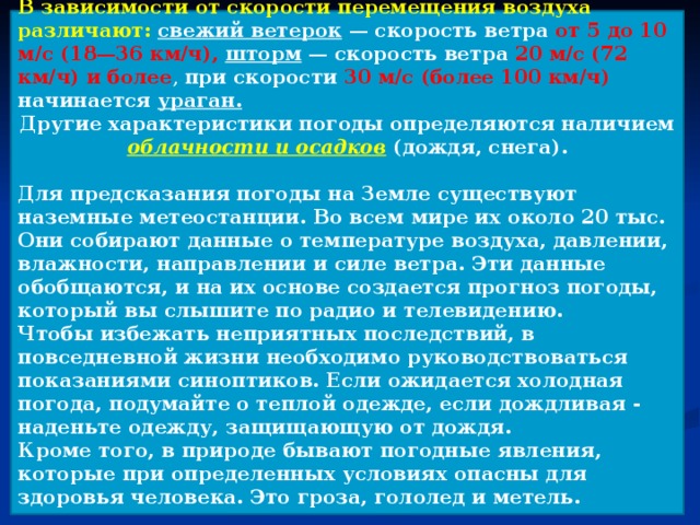 В зависимости от скорости перемещения воздуха различают: свежий ветерок — скорость ветра от 5 до 10 м/с (18—36 км/ч), шторм — скорость ветра 20 м/с (72 км/ч) и более , при скорости 30 м/с (более 100 км/ч) начинается ураган. Другие характеристики погоды определяются наличием облачности и осадков  (дождя, снега).  Для предсказания погоды на Земле существуют наземные метеостанции. Во всем мире их около 20 тыс. Они собирают данные о температуре воздуха, давлении, влажности, направлении и силе ветра. Эти данные обобщаются, и на их основе создается прогноз погоды, который вы слышите по радио и телевидению. Чтобы избежать неприятных последствий, в повседневной жизни необходимо руководствоваться показаниями синоптиков. Если ожидается холодная погода, подумайте о теплой одежде, если дождливая - наденьте одежду, защищающую от дождя. Кроме того, в природе бывают погодные явления, которые при определенных условиях опасны для здоровья человека. Это гроза, гололед и метель.  