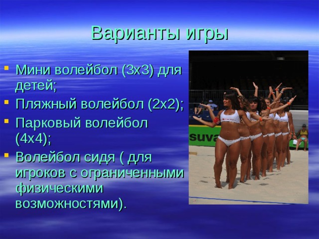 Варианты игры Мини волейбол (3х3) для детей; Пляжный волейбол (2х2); Парковый волейбол (4х4); Волейбол сидя ( для игроков с ограниченными физическими возможностями). 