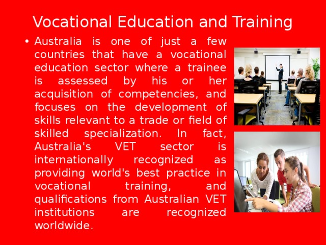 Vocational Education and Training   Australia is one of just a few countries that have a vocational education sector where a trainee is assessed by his or her acquisition of competencies, and focuses on the development of skills relevant to a trade or field of skilled specialization. In fact, Australia's VET sector is internationally recognized as providing world's best practice in vocational training, and qualifications from Australian VET institutions are recognized worldwide. 