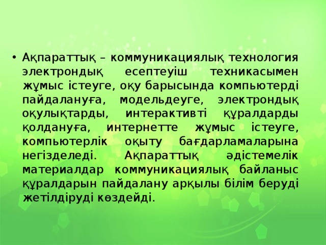 Ақпараттық – коммуникациялық технология электрондық есептеуіш техникасымен жұмыс істеуге, оқу барысында компьютерді пайдалануға, модельдеуге, электрондық оқулықтарды, интерактивті құралдарды қолдануға, интернетте жұмыс істеуге, компьютерлік оқыту бағдарламаларына негізделеді. Ақпараттық әдістемелік материалдар коммуникациялық байланыс құралдарын пайдалану арқылы білім беруді жетілдіруді көздейді. 