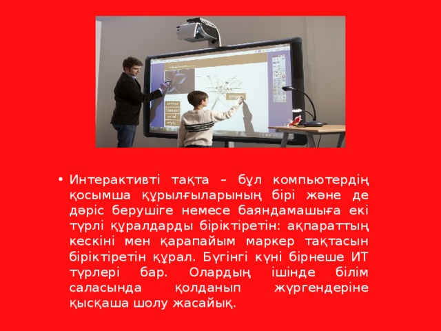 Интерактивті тақта – бұл компьютердің қосымша құрылғыларының бірі және де дәріс берушіге немесе баяндамашыға екі түрлі құралдарды біріктіретін: ақпараттың кескіні мен қарапайым маркер тақтасын біріктіретін құрал. Бүгінгі күні бірнеше ИТ түрлері бар. Олардың ішінде білім саласында қолданып жүргендеріне қысқаша шолу жасайық. 