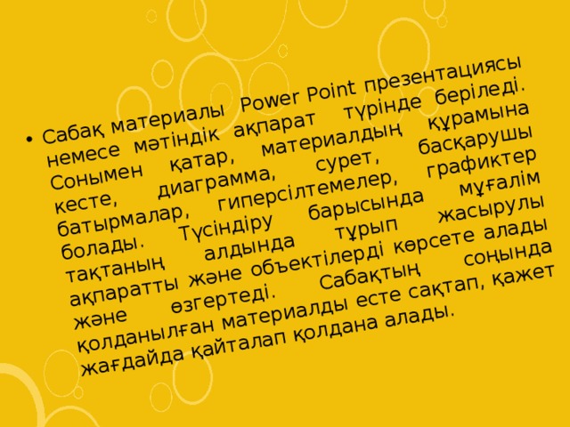 Сабақ материалы Power Point презентациясы немесе мәтіндік ақпарат түрінде беріледі. Сонымен қатар, материалдың құрамына кесте, диаграмма, сурет, басқарушы батырмалар, гиперсілтемелер, графиктер болады. Түсіндіру барысында мұғалім тақтаның алдында тұрып жасырулы ақпаратты және объектілерді көрсете алады және өзгертеді. Сабақтың соңында қолданылған материалды есте сақтап, қажет жағдайда қайталап қолдана алады. 