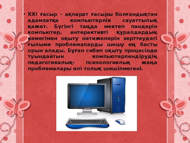 XXI ғасыр – ақпарат ғасыры болғандықтан адамзатқа компьютерлік сауаттылық қажет. Бүгінгі таңда мектеп пәндерін компьютер, интерактивті құралдардың көмегімен оқыту нәтижелерін зерттеудегі ғылыми проблемаларды шешу ең басты орын алады. Бұған себеп оқыту процесінде туындайтын компьютерлендірудің педагогикалық- психологиялық жаңа проблемалары әлі толық шешілмегені. 