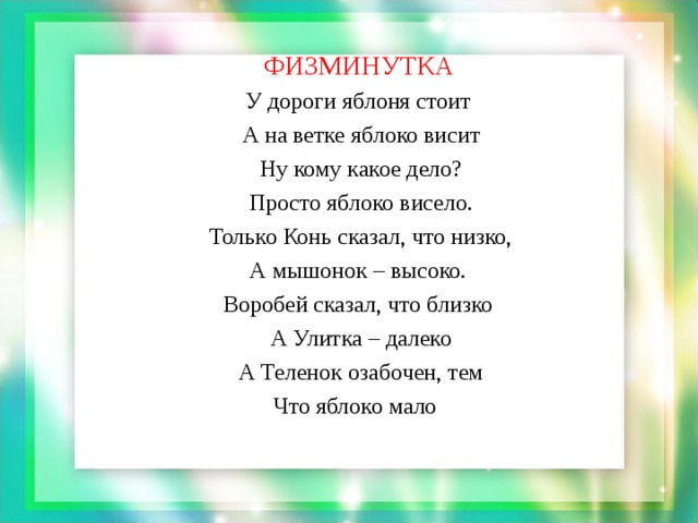 ФИЗМИНУТКА   У дороги яблоня стоит  А на ветке яблоко висит  Ну кому какое дело?  Просто яблоко висело.  Только Конь сказал, что низко,  А мышонок – высоко.  Воробей сказал, что близко  А Улитка – далеко  А Теленок озабочен, тем  Что яблоко мало  