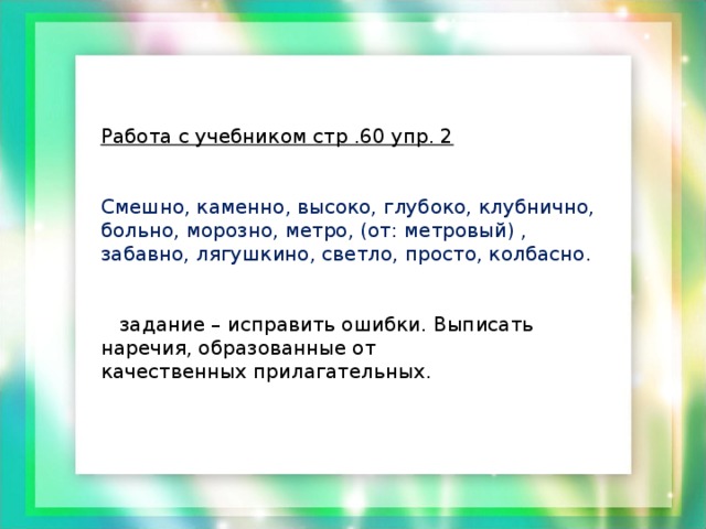 Работа с учебником стр .60 упр. 2  Смешно, каменно, высоко, глубоко, клубнично, больно, морозно, метро, (от: метровый) , забавно, лягушкино, светло, просто, колбасно.  задание – исправить ошибки. Выписать наречия, образованные от качественных прилагательных.