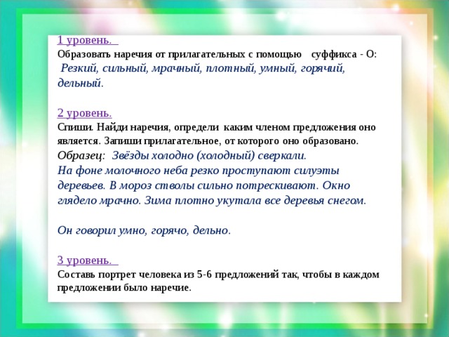 1 уровень. Образовать наречия от прилагательных с помощью суффикса - О:  Резкий, сильный, мрачный, плотный, умный, горячий, дельный .  2 уровень. Спиши. Найди наречия, определи каким членом предложения оно является. Запиши прилагательное, от которого оно образовано. Образец: Звёзды холодно (холодный) сверкали. На фоне молочного неба резко проступают силуэты деревьев. В мороз стволы сильно потрескивают. Окно глядело мрачно. Зима плотно укутала все деревья снегом.  Он говорил умно, горячо, дельно .  3 уровень. Составь портрет человека из 5-6 предложений так, чтобы в каждом предложении было наречие.