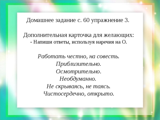 Домашнее задание с. 60 упражнение 3.   Дополнительная карточка для желающих:  - Напиши ответы, используя наречия на О.   Работать честно, на совесть.  Приблизительно.  Осмотрительно.  Необдуманно.  Не скрываясь, не таясь.  Чистосердечно, открыто.