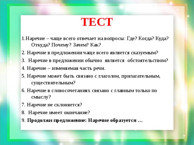 ТЕСТ 1.Наречие – чаще всего отвечает на вопросы: Где? Когда? Куда? Откуда? Почему? Зачем? Как? 2. Наречие в предложении чаще всего является сказуемым? 3. Наречие в предложении обычно является обстоятельством? 4. Наречие – изменяемая часть речи. 5. Наречие может быть связано с глаголом, прилагательным, существительным? 6. Наречие в словосочетаниях связано с главным только по смыслу? 7. Наречие не склоняется? 8. Наречие имеет окончание? 9. Продолжи предложение: Наречие образуется …